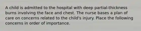 A child is admitted to the hospital with deep partial-thickness burns involving the face and chest. The nurse bases a plan of care on concerns related to the child's injury. Place the following concerns in order of importance.