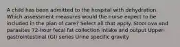 A child has been admitted to the hospital with dehydration. Which assessment measures would the nurse expect to be included in the plan of care? Select all that apply. Stool ova and parasites 72-hour fecal fat collection Intake and output Upper-gastrointestinal (GI) series Urine specific gravity