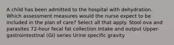 A child has been admitted to the hospital with dehydration. Which assessment measures would the nurse expect to be included in the plan of care? Select all that apply. Stool ova and parasites 72-hour fecal fat collection Intake and output Upper-gastrointestinal (GI) series Urine specific gravity