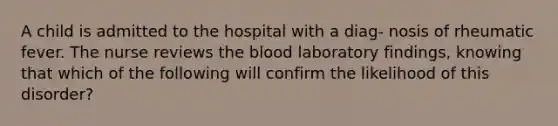 A child is admitted to the hospital with a diag- nosis of rheumatic fever. The nurse reviews the blood laboratory findings, knowing that which of the following will confirm the likelihood of this disorder?