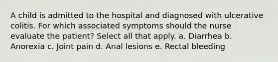 A child is admitted to the hospital and diagnosed with ulcerative colitis. For which associated symptoms should the nurse evaluate the patient? Select all that apply. a. Diarrhea b. Anorexia c. Joint pain d. Anal lesions e. Rectal bleeding