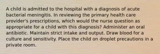 A child is admitted to the hospital with a diagnosis of acute bacterial meningitis. In reviewing the primary health care provider's prescriptions, which would the nurse question as appropriate for a child with this diagnosis? Administer an oral antibiotic. Maintain strict intake and output. Draw blood for a culture and sensitivity. Place the child on droplet precautions in a private room.