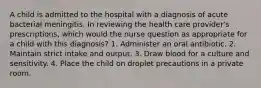 A child is admitted to the hospital with a diagnosis of acute bacterial meningitis. In reviewing the health care provider's prescriptions, which would the nurse question as appropriate for a child with this diagnosis? 1. Administer an oral antibiotic. 2. Maintain strict intake and output. 3. Draw blood for a culture and sensitivity. 4. Place the child on droplet precautions in a private room.