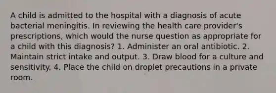 A child is admitted to the hospital with a diagnosis of acute bacterial meningitis. In reviewing the health care provider's prescriptions, which would the nurse question as appropriate for a child with this diagnosis? 1. Administer an oral antibiotic. 2. Maintain strict intake and output. 3. Draw blood for a culture and sensitivity. 4. Place the child on droplet precautions in a private room.