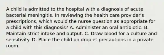 A child is admitted to the hospital with a diagnosis of acute bacterial meningitis. In reviewing the health care provider's prescriptions, which would the nurse question as appropriate for a child with this diagnosis? A. Administer an oral antibiotic. B. Maintain strict intake and output. C. Draw blood for a culture and sensitivity. D. Place the child on droplet precautions in a private room.