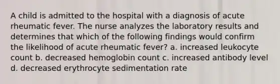 A child is admitted to the hospital with a diagnosis of acute rheumatic fever. The nurse analyzes the laboratory results and determines that which of the following findings would confirm the likelihood of acute rheumatic fever? a. increased leukocyte count b. decreased hemoglobin count c. increased antibody level d. decreased erythrocyte sedimentation rate