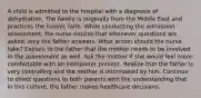 A child is admitted to the hospital with a diagnosis of dehydration. The family is originally from the Middle East and practices the Islamic faith. While conducting the admission assessment, the nurse notices that whenever questions are asked, only the father answers. What action should the nurse take? Explain to the father that the mother needs to be involved in the assessment as well. Ask the mother if she would feel more comfortable with an interpreter present. Realize that the father is very controlling and the mother is intimidated by him. Continue to direct questions to both parents with the understanding that in this culture, the father makes healthcare decisions.