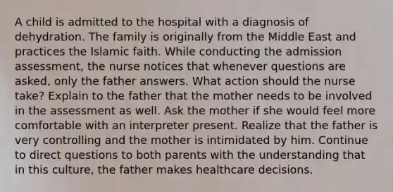 A child is admitted to the hospital with a diagnosis of dehydration. The family is originally from the Middle East and practices the Islamic faith. While conducting the admission assessment, the nurse notices that whenever questions are asked, only the father answers. What action should the nurse take? Explain to the father that the mother needs to be involved in the assessment as well. Ask the mother if she would feel more comfortable with an interpreter present. Realize that the father is very controlling and the mother is intimidated by him. Continue to direct questions to both parents with the understanding that in this culture, the father makes healthcare decisions.