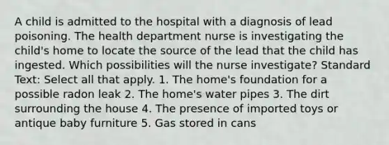 A child is admitted to the hospital with a diagnosis of lead poisoning. The health department nurse is investigating the child's home to locate the source of the lead that the child has ingested. Which possibilities will the nurse investigate? Standard Text: Select all that apply. 1. The home's foundation for a possible radon leak 2. The home's water pipes 3. The dirt surrounding the house 4. The presence of imported toys or antique baby furniture 5. Gas stored in cans