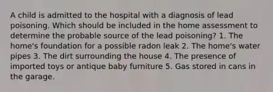 A child is admitted to the hospital with a diagnosis of lead poisoning. Which should be included in the home assessment to determine the probable source of the lead poisoning? 1. The home's foundation for a possible radon leak 2. The home's water pipes 3. The dirt surrounding the house 4. The presence of imported toys or antique baby furniture 5. Gas stored in cans in the garage.