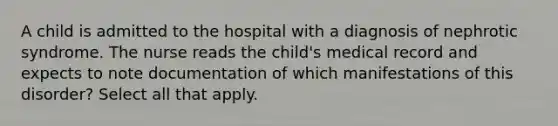 A child is admitted to the hospital with a diagnosis of nephrotic syndrome. The nurse reads the child's medical record and expects to note documentation of which manifestations of this disorder? Select all that apply.