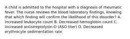 A child is admitted to the hospital with a diagnosis of rheumatic fever. The nurse reviews the blood laboratory findings, knowing that which finding will confirm the likelihood of this disorder? A. Increased leukocyte count B. Decreased hemoglobin count C. Increased antistreptolysin-O (ASO titer) D. Decreased erythrocyte sedimentation rate