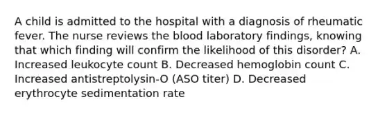 A child is admitted to the hospital with a diagnosis of rheumatic fever. The nurse reviews the blood laboratory findings, knowing that which finding will confirm the likelihood of this disorder? A. Increased leukocyte count B. Decreased hemoglobin count C. Increased antistreptolysin-O (ASO titer) D. Decreased erythrocyte sedimentation rate