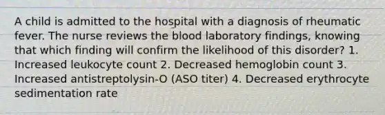 A child is admitted to the hospital with a diagnosis of rheumatic fever. The nurse reviews the blood laboratory findings, knowing that which finding will confirm the likelihood of this disorder? 1. Increased leukocyte count 2. Decreased hemoglobin count 3. Increased antistreptolysin-O (ASO titer) 4. Decreased erythrocyte sedimentation rate