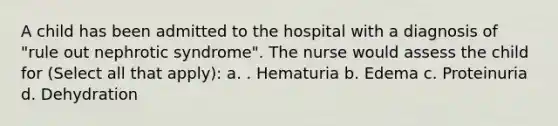 A child has been admitted to the hospital with a diagnosis of "rule out nephrotic syndrome". The nurse would assess the child for (Select all that apply): a. . Hematuria b. Edema c. Proteinuria d. Dehydration