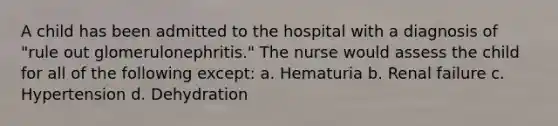 A child has been admitted to the hospital with a diagnosis of "rule out glomerulonephritis." The nurse would assess the child for all of the following except: a. Hematuria b. Renal failure c. Hypertension d. Dehydration