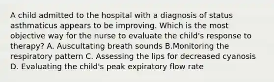 A child admitted to the hospital with a diagnosis of status asthmaticus appears to be improving. Which is the most objective way for the nurse to evaluate the child's response to therapy? A. Auscultating breath sounds B.Monitoring the respiratory pattern C. Assessing the lips for decreased cyanosis D. Evaluating the child's peak expiratory flow rate