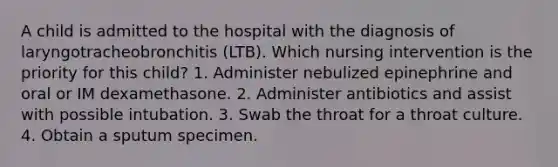 A child is admitted to the hospital with the diagnosis of laryngotracheobronchitis (LTB). Which nursing intervention is the priority for this child? 1. Administer nebulized epinephrine and oral or IM dexamethasone. 2. Administer antibiotics and assist with possible intubation. 3. Swab the throat for a throat culture. 4. Obtain a sputum specimen.