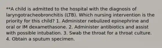 **A child is admitted to the hospital with the diagnosis of laryngotracheobronchitis (LTB). Which nursing intervention is the priority for this child? 1. Administer nebulized epinephrine and oral or IM dexamethasone. 2. Administer antibiotics and assist with possible intubation. 3. Swab the throat for a throat culture. 4. Obtain a sputum specimen.