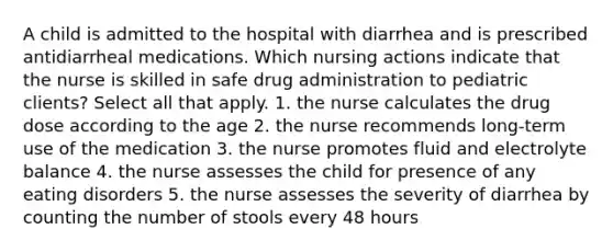 A child is admitted to the hospital with diarrhea and is prescribed antidiarrheal medications. Which nursing actions indicate that the nurse is skilled in safe drug administration to pediatric clients? Select all that apply. 1. the nurse calculates the drug dose according to the age 2. the nurse recommends long-term use of the medication 3. the nurse promotes fluid and electrolyte balance 4. the nurse assesses the child for presence of any eating disorders 5. the nurse assesses the severity of diarrhea by counting the number of stools every 48 hours