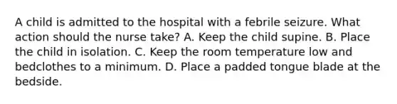 A child is admitted to the hospital with a febrile seizure. What action should the nurse take? A. Keep the child supine. B. Place the child in isolation. C. Keep the room temperature low and bedclothes to a minimum. D. Place a padded tongue blade at the bedside.