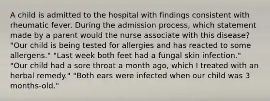 A child is admitted to the hospital with findings consistent with rheumatic fever. During the admission process, which statement made by a parent would the nurse associate with this disease? "Our child is being tested for allergies and has reacted to some allergens." "Last week both feet had a fungal skin infection." "Our child had a sore throat a month ago, which I treated with an herbal remedy." "Both ears were infected when our child was 3 months-old."