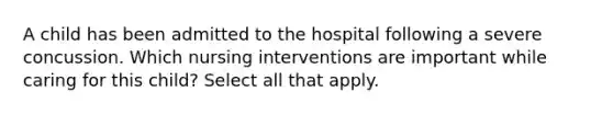 A child has been admitted to the hospital following a severe concussion. Which nursing interventions are important while caring for this child? Select all that apply.