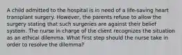 A child admitted to the hospital is in need of a life-saving heart transplant surgery. However, the parents refuse to allow the surgery stating that such surgeries are against their belief system. The nurse in charge of the client recognizes the situation as an ethical dilemma. What first step should the nurse take in order to resolve the dilemma?