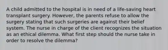 A child admitted to the hospital is in need of a life-saving heart transplant surgery. However, the parents refuse to allow the surgery stating that such surgeries are against their belief system. The nurse in charge of the client recognizes the situation as an ethical dilemma. What first step should the nurse take in order to resolve the dilemma?