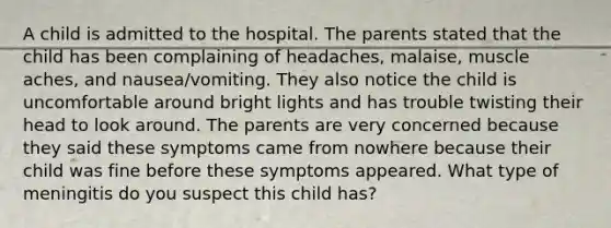 A child is admitted to the hospital. The parents stated that the child has been complaining of headaches, malaise, muscle aches, and nausea/vomiting. They also notice the child is uncomfortable around bright lights and has trouble twisting their head to look around. The parents are very concerned because they said these symptoms came from nowhere because their child was fine before these symptoms appeared. What type of meningitis do you suspect this child has?