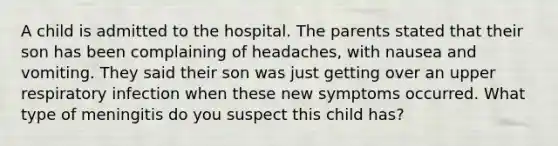 A child is admitted to the hospital. The parents stated that their son has been complaining of headaches, with nausea and vomiting. They said their son was just getting over an upper respiratory infection when these new symptoms occurred. What type of meningitis do you suspect this child has?