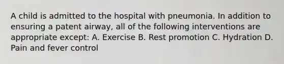 A child is admitted to the hospital with pneumonia. In addition to ensuring a patent airway, all of the following interventions are appropriate except: A. Exercise B. Rest promotion C. Hydration D. Pain and fever control