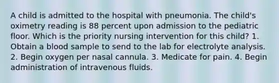 A child is admitted to the hospital with pneumonia. The child's oximetry reading is 88 percent upon admission to the pediatric floor. Which is the priority nursing intervention for this child? 1. Obtain a blood sample to send to the lab for electrolyte analysis. 2. Begin oxygen per nasal cannula. 3. Medicate for pain. 4. Begin administration of intravenous fluids.