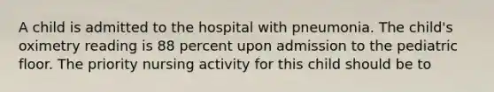 A child is admitted to the hospital with pneumonia. The child's oximetry reading is 88 percent upon admission to the pediatric floor. The priority nursing activity for this child should be to