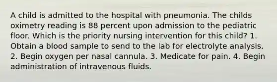 A child is admitted to the hospital with pneumonia. The childs oximetry reading is 88 percent upon admission to the pediatric floor. Which is the priority nursing intervention for this child? 1. Obtain a blood sample to send to the lab for electrolyte analysis. 2. Begin oxygen per nasal cannula. 3. Medicate for pain. 4. Begin administration of intravenous fluids.