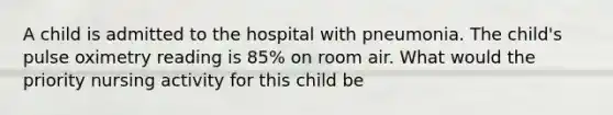 A child is admitted to the hospital with pneumonia. The child's pulse oximetry reading is 85% on room air. What would the priority nursing activity for this child be