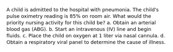 A child is admitted to the hospital with pneumonia. The child's pulse oximetry reading is 85% on room air. What would the priority nursing activity for this child be? a. Obtain an arterial blood gas (ABG). b. Start an intravenous (IV) line and begin fluids. c. Place the child on oxygen at 1 liter via nasal cannula. d. Obtain a respiratory viral panel to determine the cause of illness.