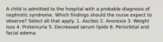 A child is admitted to the hospital with a probable diagnosis of nephrotic syndrome. Which findings should the nurse expect to observe? Select all that apply. 1. Ascites 2. Anorexia 3. Weight loss 4. Proteinuria 5. Decreased serum lipids 6. Periorbital and facial edema