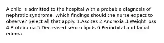 A child is admitted to the hospital with a probable diagnosis of nephrotic syndrome. Which findings should the nurse expect to observe? Select all that apply. 1.Ascites 2.Anorexia 3.Weight loss 4.Proteinuria 5.Decreased serum lipids 6.Periorbital and facial edema