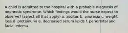 A child is admitted to the hospital with a probable diagnosis of nephrotic syndrome. Which findings would the nurse expect to observe? (select all that apply) a. ascites b. anorexia c. weight loss d. proteinuria e. decreased serum lipids f. periorbital and facial edema