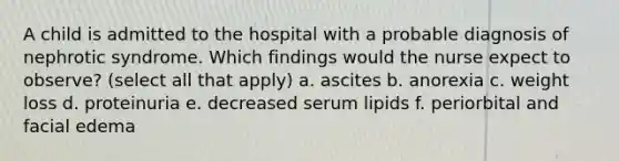 A child is admitted to the hospital with a probable diagnosis of nephrotic syndrome. Which findings would the nurse expect to observe? (select all that apply) a. ascites b. anorexia c. weight loss d. proteinuria e. decreased serum lipids f. periorbital and facial edema