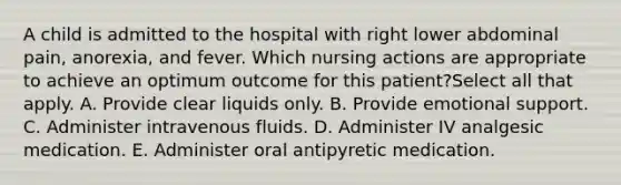 A child is admitted to the hospital with right lower abdominal pain, anorexia, and fever. Which nursing actions are appropriate to achieve an optimum outcome for this patient?Select all that apply. A. Provide clear liquids only. B. Provide emotional support. C. Administer intravenous fluids. D. Administer IV analgesic medication. E. Administer oral antipyretic medication.