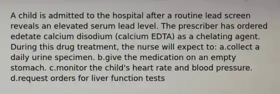 A child is admitted to the hospital after a routine lead screen reveals an elevated serum lead level. The prescriber has ordered edetate calcium disodium (calcium EDTA) as a chelating agent. During this drug treatment, the nurse will expect to: a.collect a daily urine specimen. b.give the medication on an empty stomach. c.monitor the child's heart rate and blood pressure. d.request orders for liver function tests