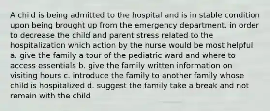 A child is being admitted to the hospital and is in stable condition upon being brought up from the emergency department. in order to decrease the child and parent stress related to the hospitalization which action by the nurse would be most helpful a. give the family a tour of the pediatric ward and where to access essentials b. give the family written information on visiting hours c. introduce the family to another family whose child is hospitalized d. suggest the family take a break and not remain with the child