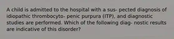 A child is admitted to the hospital with a sus- pected diagnosis of idiopathic thrombocyto- penic purpura (ITP), and diagnostic studies are performed. Which of the following diag- nostic results are indicative of this disorder?