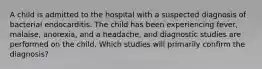 A child is admitted to the hospital with a suspected diagnosis of bacterial endocarditis. The child has been experiencing fever, malaise, anorexia, and a headache, and diagnostic studies are performed on the child. Which studies will primarily confirm the diagnosis?