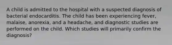 A child is admitted to the hospital with a suspected diagnosis of bacterial endocarditis. The child has been experiencing fever, malaise, anorexia, and a headache, and diagnostic studies are performed on the child. Which studies will primarily confirm the diagnosis?