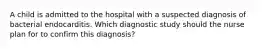 A child is admitted to the hospital with a suspected diagnosis of bacterial endocarditis. Which diagnostic study should the nurse plan for to confirm this diagnosis?