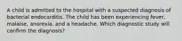 A child is admitted to the hospital with a suspected diagnosis of bacterial endocarditis. The child has been experiencing fever, malaise, anorexia, and a headache. Which diagnostic study will confirm the diagnosis?