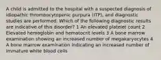 A child is admitted to the hospital with a suspected diagnosis of idiopathic thrombocytopenic purpura (ITP), and diagnostic studies are performed. Which of the following diagnostic results are indicative of this disorder? 1 An elevated platelet count 2 Elevated hemoglobin and hematocrit levels 3 A bone marrow examination showing an increased number of megakaryocytes 4 A bone marrow examination indicating an increased number of immature white blood cells